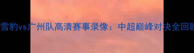 图片 新疆天山雪豹vs广州队高清赛事录像：中超巅峰对决全回顾与战术2