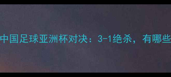 图片 日本vs中国足球亚洲杯对决：3-1绝杀，有哪些亮点？