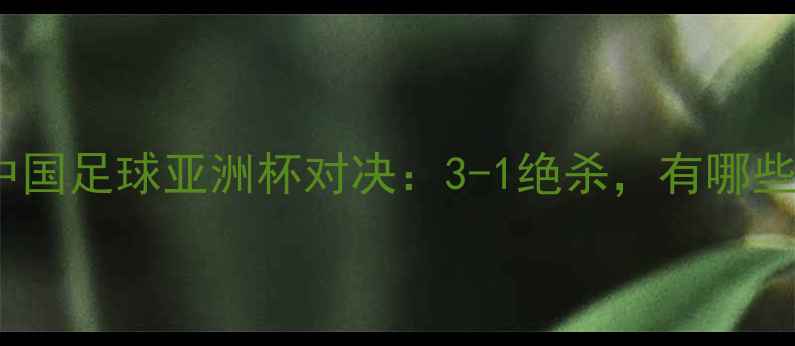 图片 日本vs中国足球亚洲杯对决：3-1绝杀，有哪些亮点？2