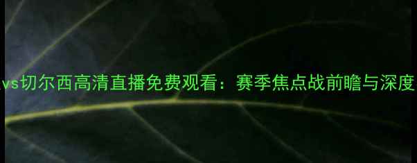 图片 曼联vs切尔西高清直播免费观看：赛季焦点战前瞻与深度赛事