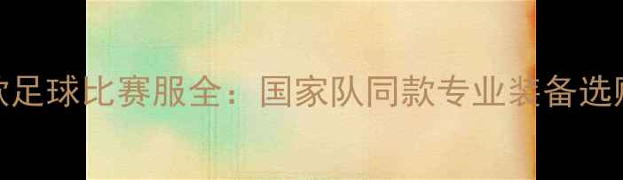 图片 最新款足球比赛服全：国家队同款专业装备选购指南