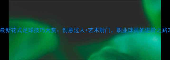 图片 最新花式足球技巧大赏：创意过人+艺术射门，职业球员的进阶之路2