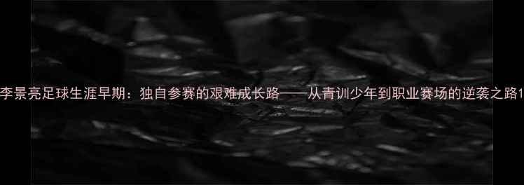图片 李景亮足球生涯早期：独自参赛的艰难成长路——从青训少年到职业赛场的逆袭之路1