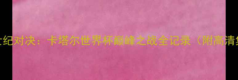 图片 梅西VSC罗世纪对决：卡塔尔世界杯巅峰之战全记录（附高清集锦+战术）