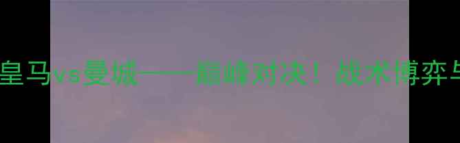 图片 欧冠半决赛：皇马vs曼城——巅峰对决！战术博弈与历史恩怨全2