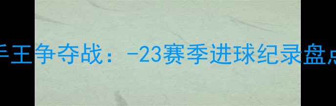 图片 欧冠历史射手王争夺战：-23赛季进球纪录盘点与经典战役