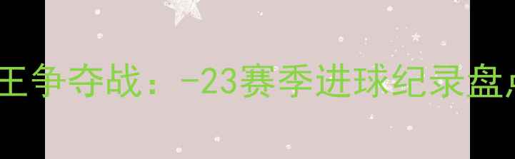 图片 欧冠历史射手王争夺战：-23赛季进球纪录盘点与经典战役1