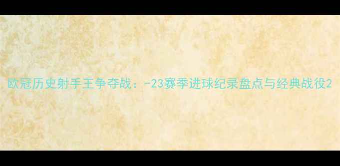图片 欧冠历史射手王争夺战：-23赛季进球纪录盘点与经典战役2