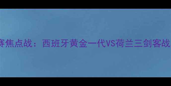 图片 欧洲杯预选赛焦点战：西班牙黄金一代VS荷兰三剑客战术巅峰对决2