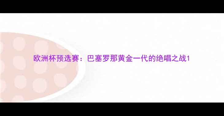 图片 欧洲杯预选赛：巴塞罗那黄金一代的绝唱之战1