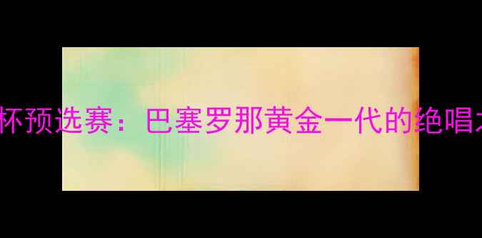 图片 欧洲杯预选赛：巴塞罗那黄金一代的绝唱之战2