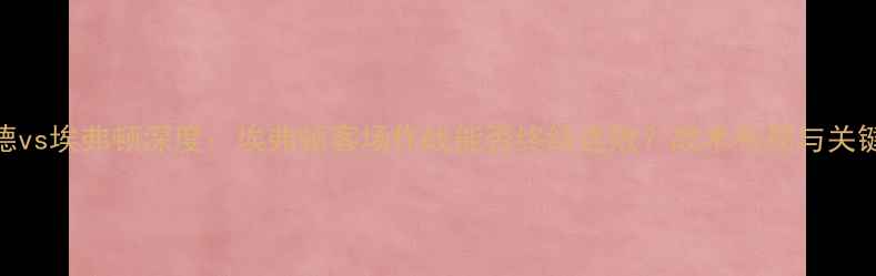 图片 沃德福德vs埃弗顿深度：埃弗顿客场作战能否终结连败？战术布局与关键球员全