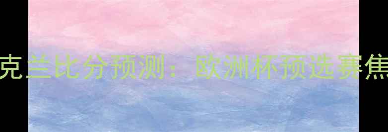 图片 波兰vs乌克兰比分预测：欧洲杯预选赛焦点战深度