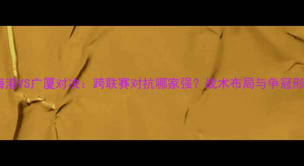 图片 深度上海海港VS广厦对决：跨联赛对抗哪家强？战术布局与争冠形势全剖析1