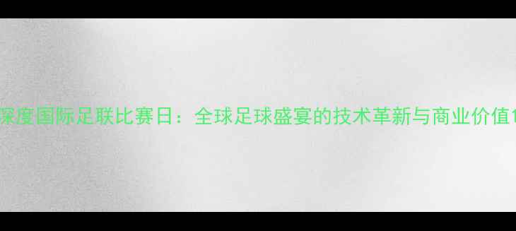 图片 深度国际足联比赛日：全球足球盛宴的技术革新与商业价值1