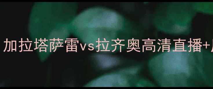 图片 深度意甲焦点战：加拉塔萨雷vs拉齐奥高清直播+历史交锋大数据！