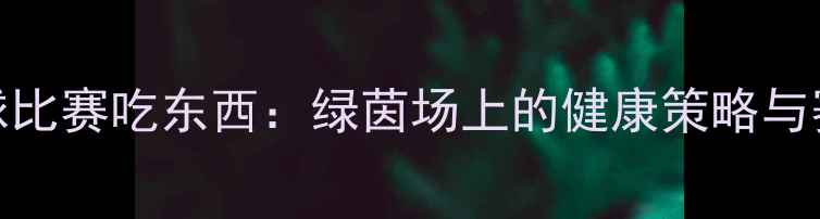 图片 深度足球比赛吃东西：绿茵场上的健康策略与赛事记录