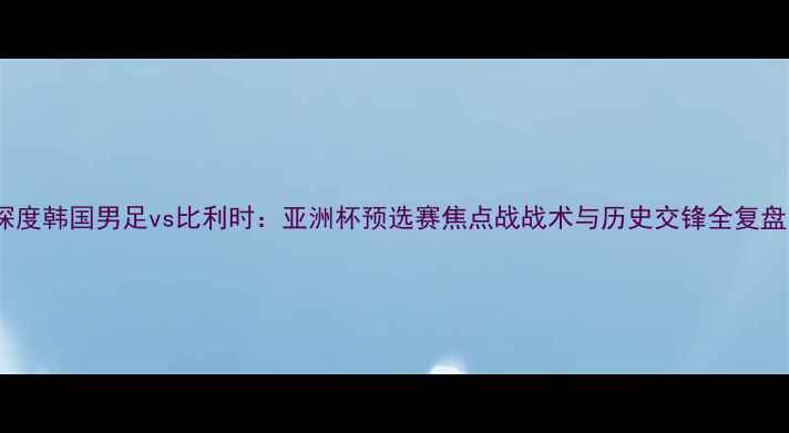 图片 深度韩国男足vs比利时：亚洲杯预选赛焦点战战术与历史交锋全复盘1