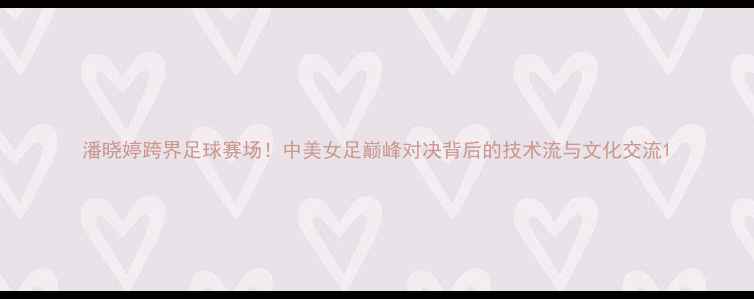 图片 潘晓婷跨界足球赛场！中美女足巅峰对决背后的技术流与文化交流1