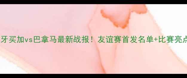 图片 热点聚焦牙买加vs巴拿马最新战报！友谊赛首发名单+比赛亮点全🔥⚽2