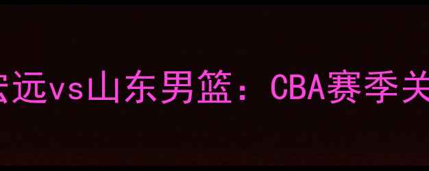 图片 热血对决！东莞宏远vs山东男篮：CBA赛季关键战全+观赛指南