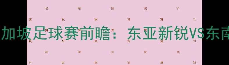 图片 热血对决！台北vs新加坡足球赛前瞻：东亚新锐VS东南亚劲旅谁将问鼎？2