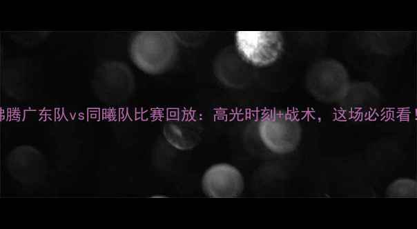 图片 热血沸腾广东队vs同曦队比赛回放：高光时刻+战术，这场必须看！💥🏀