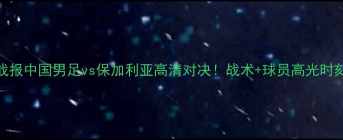 图片 热血足球战报中国男足vs保加利亚高清对决！战术+球员高光时刻全记录🏆