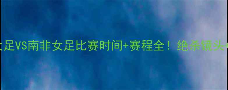 图片 热血追踪中国女足VS南非女足比赛时间+赛程全！绝杀镜头+花絮抢先看🔥1