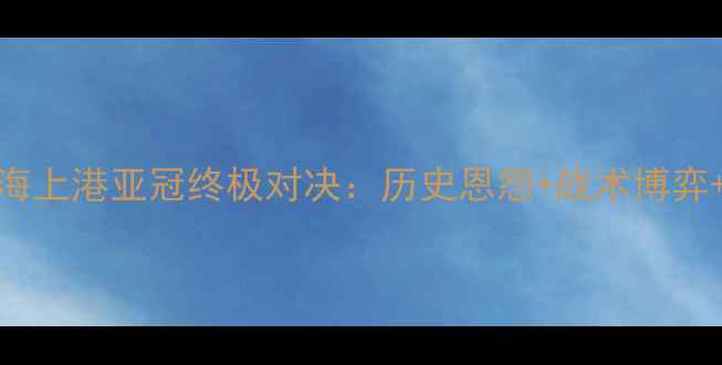 图片 神户胜利船vs上海上港亚冠终极对决：历史恩怨+战术博弈+争冠关键战深度