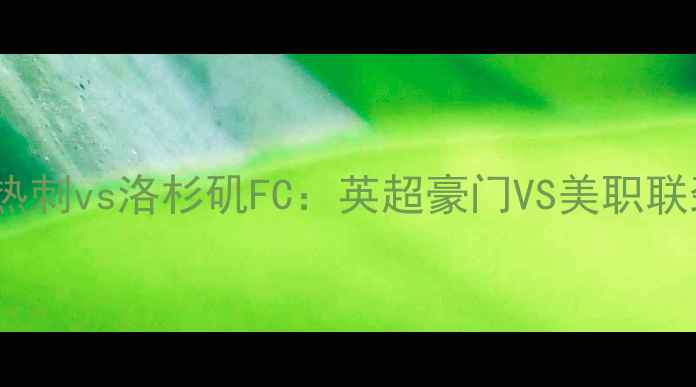 图片 绿茵争锋托特纳姆热刺vs洛杉矶FC：英超豪门VS美职联劲旅的冠军碰撞全2