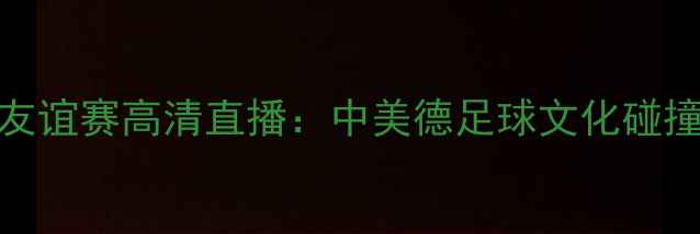 图片 美国德国足球友谊赛高清直播：中美德足球文化碰撞与竞技亮点全