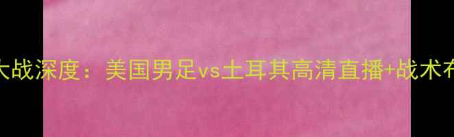 图片 美土大战深度：美国男足vs土耳其高清直播+战术布局全