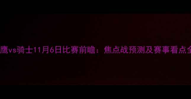 图片 老鹰vs骑士11月6日比赛前瞻：焦点战预测及赛事看点全1