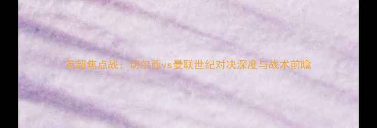 图片 英超焦点战：切尔西vs曼联世纪对决深度与战术前瞻