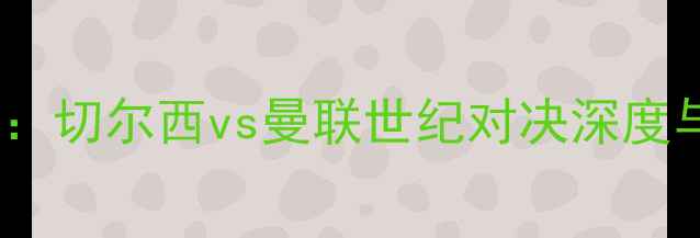 图片 英超焦点战：切尔西vs曼联世纪对决深度与战术前瞻1