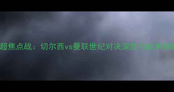 图片 英超焦点战：切尔西vs曼联世纪对决深度与战术前瞻2
