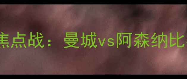 图片 英超第五轮焦点战：曼城vs阿森纳比赛时间+深度