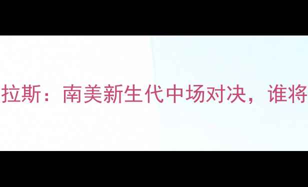 图片 萨瓦雷斯vs道格拉斯：南美新生代中场对决，谁将主宰未来足球？
