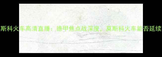 图片 萨茨堡vs莫斯科火车高清直播：德甲焦点战深度，莫斯科火车能否延续欧战余威？