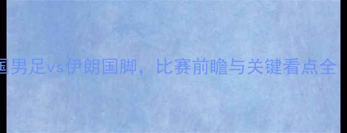 图片 董路深度：中国男足vs伊朗国脚，比赛前瞻与关键看点全（附战术分析）