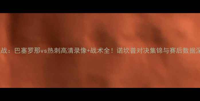 图片 西甲焦点战：巴塞罗那vs热刺高清录像+战术全！诺坎普对决集锦与赛后数据深度复盘1