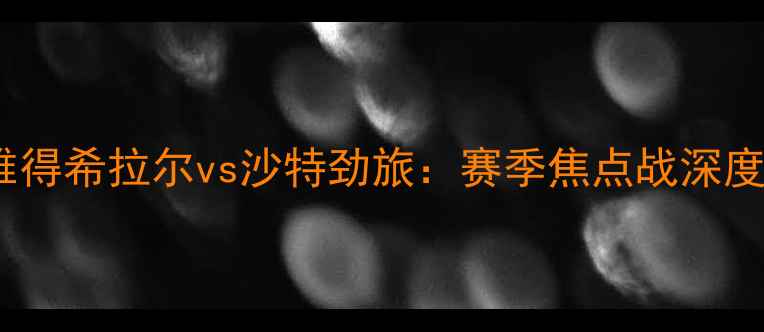 图片 赛事前瞻利雅得希拉尔vs沙特劲旅：赛季焦点战深度与胜负预测2