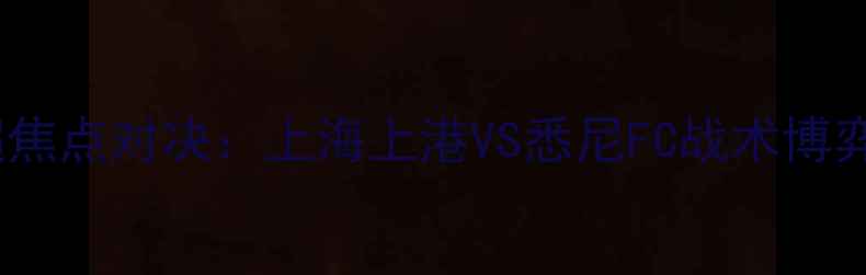 图片 赛季中超与澳超焦点对决：上海上港VS悉尼FC战术博弈与争冠悬念全1