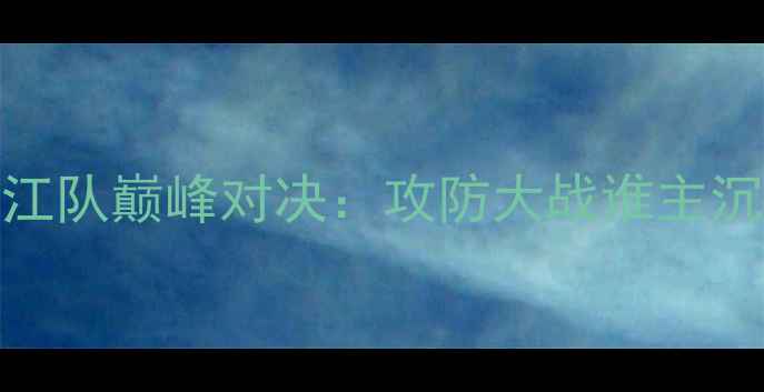 图片 赛季中超山西队VS浙江队巅峰对决：攻防大战谁主沉浮？战术与数据复盘