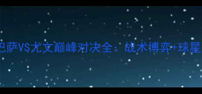 图片 赛季焦点战！巴萨VS尤文巅峰对决全：战术博弈+球星碰撞+胜负预测