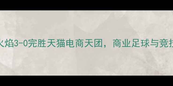 图片 赛季焦点战：重庆当代火焰3-0完胜天猫电商天团，商业足球与竞技体育的跨界融合启示录