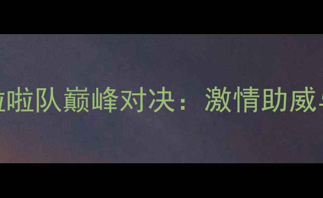 图片 赛季英超中超啦啦队巅峰对决：激情助威与创意表演盘点