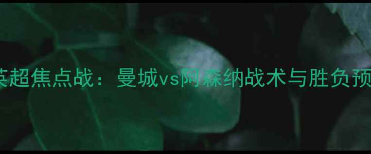 图片 赛季英超焦点战：曼城vs阿森纳战术与胜负预测🔥2