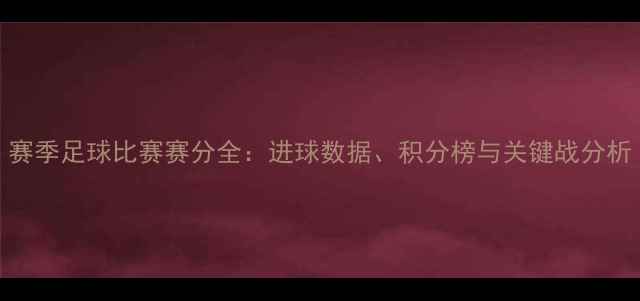 图片 赛季足球比赛赛分全：进球数据、积分榜与关键战分析
